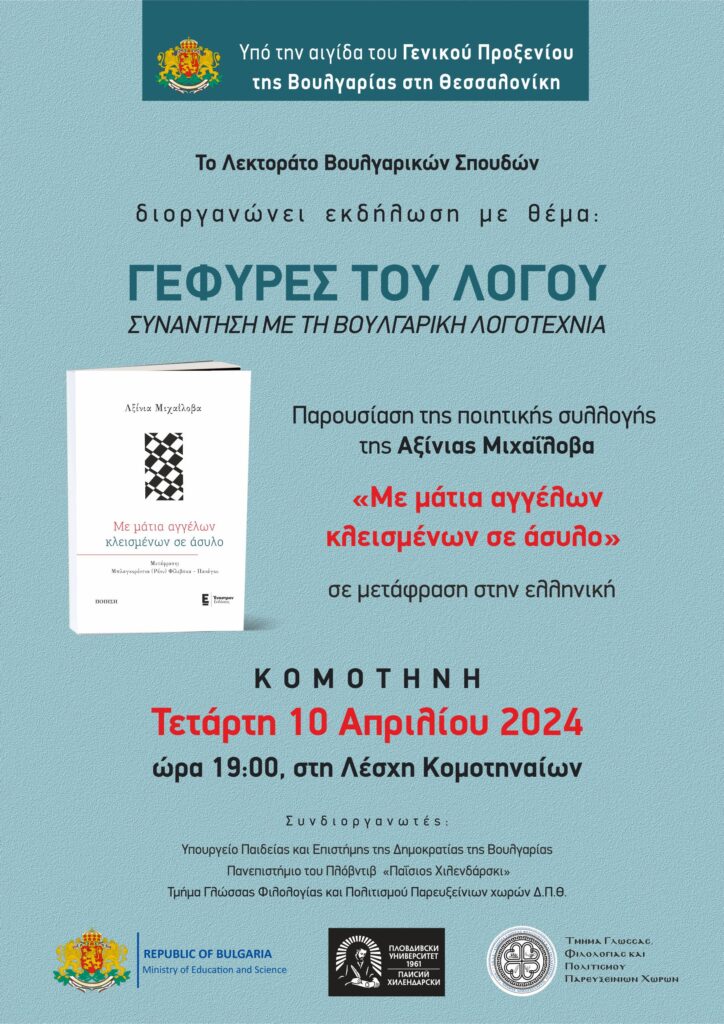 Το Τμήμα Γλώσσας, Φιλολογίας και Πολιτισμού Παρευξείνιων Χωρών, σε συνεργασία με το Πανεπιστήμιο Πλόβντιβ “Paisii Hilendarski”, υπό την αιγίδα του Γενικού Προξενείου της Βουλγαρίας στη Θεσσαλονίκη και στο πλαίσιο του Έργου του Υπουργείου Παιδείας της Βουλγαρίας «Γέφυρες του λόγου - συνάντηση με τη σύγχρονη βουλγαρική ποίηση» διοργανώνει την παρουσίαση της ποιητικής συλλογής «Με μάτια αγγέλων κλεισμένων σε άσυλο» της βουλγάρας ποιήτριας Αξίνια Μιχαΐλοβα σε ελληνική μετάφραση, στην Κομοτηνή, στις 10 Απριλίου 2024.